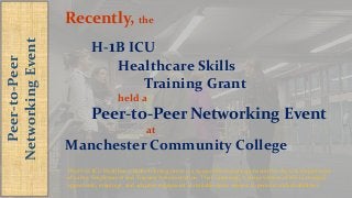 Peer-to-Peer
NetworkingEvent
Recently, the
H-1B ICU
Healthcare Skills
Training Grant
held a
Peer-to-Peer Networking Event
at
Manchester Community College
The H-1B ICU Healthcare Skills Training Grant is a $4.99 million grant sponsored by the U.S. Department
of Labor, Employment and Training Administration. The Community College System of NH is an equal
opportunity employer, and adaptive equipment is available upon request to persons with disabilities.
 