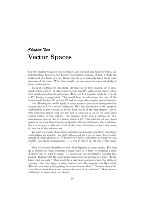 Chapter T
wo
Vector Spaces
The first chapter began by introducing Gauss’ method and finished with a fair
understanding, keyed on the Linear Combination Lemma, of how it finds the
solution set of a linear system. Gauss’ method systematically takes linear com-
binations of the rows. With that insight, we now move to a general study of
linear combinations.
We need a setting for this study. At times in the first chapter, we’ve com-
bined vectors from R2
, at other times vectors from R3
, and at other times vectors
from even higher-dimensional spaces. Thus, our first impulse might be to work
in Rn
, leaving n unspecified. This would have the advantage that any of the
results would hold for R2
and for R3
and for many other spaces, simultaneously.
But, if having the results apply to many spaces at once is advantageous then
sticking only to Rn
’s is overly restrictive. We’d like the results to also apply to
combinations of row vectors, as in the final section of the first chapter. We’ve
even seen some spaces that are not just a collection of all of the same-sized
column vectors or row vectors. For instance, we’ve seen a solution set of a
homogeneous system that is a plane, inside of R3
. This solution set is a closed
system in the sense that a linear combination of these solutions is also a solution.
But it is not just a collection of all of the three-tall column vectors; only some
of them are in this solution set.
We want the results about linear combinations to apply anywhere that linear
combinations are sensible. We shall call any such set a vector space. Our results,
instead of being phrased as “Whenever we have a collection in which we can
sensibly take linear combinations . . . ”, will be stated as “In any vector space
. . . ”.
Such a statement describes at once what happens in many spaces. The step
up in abstraction from studying a single space at a time to studying a class
of spaces can be hard to make. To understand its advantages, consider this
analogy. Imagine that the government made laws one person at a time: “Leslie
Jones can’t jay walk.” That would be a bad idea; statements have the virtue of
economy when they apply to many cases at once. Or, suppose that they ruled,
“Kim Ke must stop when passing the scene of an accident.” Contrast that with,
“Any doctor must stop when passing the scene of an accident.” More general
statements, in some ways, are clearer.
79
 