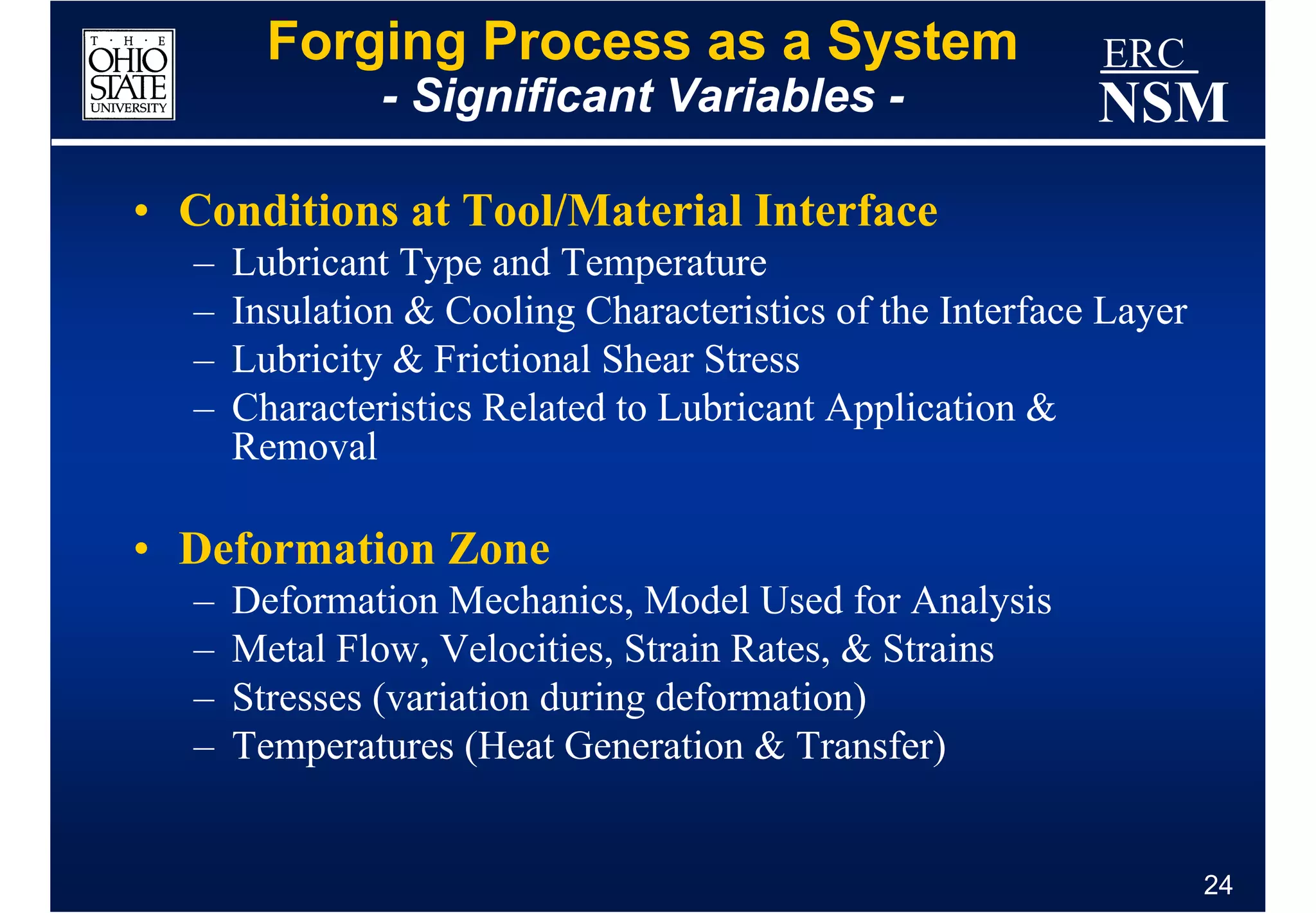 Forging Process as a System                        ERC
               - Significant Variables -                   NSM
• Conditions at Tool/Material Interface
  –   Lubricant Type and Temperature
  –   Insulation & Cooling Characteristics of the Interface Layer
  –   Lubricity & Frictional Shear Stress
  –   Characteristics Related to Lubricant Application &
      Removal

• Deformation Zone
  –   Deformation Mechanics, Model Used for Analysis
  –   Metal Flow, Velocities, Strain Rates, & Strains
  –   Stresses (variation during deformation)
  –   Temperatures (Heat Generation & Transfer)


                                                                    24
 