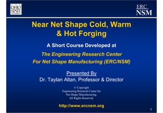 ERC
                                              NSM
Near Net Shape Cold, Warm
      & Hot Forging
     A Short Course Developed at
   The Engineering Research Center
For Net Shape Manufacturing (ERC/NSM)

              Presented By
  Dr. Taylan Altan, Professor & Director
                     © Copyright
            Engineering Research Center for
              Net Shape Manufacturing.
                 All Rights Reserved.

          http://www.ercnsm.org
                                                    1
 