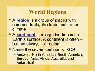 World Regions 
A region is a group of places with 
common traits, like trade, culture or 
climate 
A continent is a large landmass on 
Earth’s surface. A continent is often – 
but not always – a region. 
Name the seven continents: GO! 
– Answer: North America, South America, 
Europe, Asia, Africa, Australia, and 
Antarctica! 
 