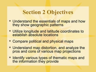 Section 2 Objectives 
 Understand the essentials of maps and how 
they show geographic patterns 
 Utilize longitude and latitude coordinates to 
establish absolute locations 
 Compare political and physical maps 
 Understand map distortion, and analyze the 
pros and cons of various map projections 
 Identify various types of thematic maps and 
the information they provide 
 