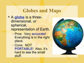 Globes and Maps 
A globe is a three-dimensional, 
or 
spherical, 
representation of Earth. 
– Pros: Very accurate! 
Everything is in the right 
place. 
– Cons: NOT 
PORTABLE! Also, it’s 
hard to see the small 
stuff. 
 