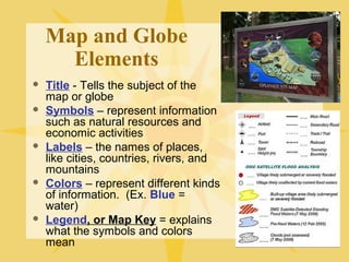 Map and Globe 
Elements 
 Title - Tells the subject of the 
map or globe 
 Symbols – represent information 
such as natural resources and 
economic activities 
 Labels – the names of places, 
like cities, countries, rivers, and 
mountains 
 Colors – represent different kinds 
of information. (Ex. Blue = 
water) 
 Legend, or Map Key = explains 
what the symbols and colors 
mean 
 