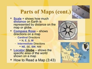 Parts of Maps (cont.) 
 Scale = shows how much 
distance on Earth is 
represented by distance on the 
map or globe. 
 Compass Rose – shows 
directions on a map 
– Cardinal Directions 
 N, E, S, W 
– Intermediate Directions 
 NE, SE, SW, NW 
 Locator Globe – shows the 
specific area of the world 
shown on a map 
 How to Read a Map (3:43) 
 