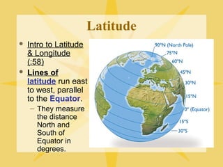 Latitude 
 Intro to Latitude 
& Longitude 
(:58) 
 Lines of 
latitude run east 
to west, parallel 
to the Equator. 
– They measure 
the distance 
North and 
South of 
Equator in 
degrees. 
 