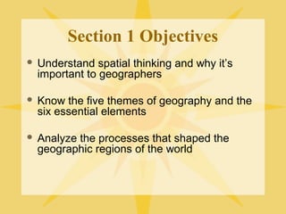 Section 1 Objectives 
 Understand spatial thinking and why it’s 
important to geographers 
 Know the five themes of geography and the 
six essential elements 
 Analyze the processes that shaped the 
geographic regions of the world 
 