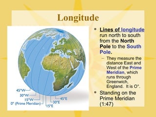 Longitude 
 Lines of longitude 
run north to south 
from the North 
Pole to the South 
Pole. 
– They measure the 
distance East and 
West of the Prime 
Meridian, which 
runs through 
Greenwich, 
England. It is O°. 
 Standing on the 
Prime Meridian 
(1:47) 
 
