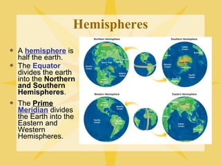 Hemispheres 
 A hemisphere is 
half the earth. 
 The Equator 
divides the earth 
into the Northern 
and Southern 
Hemispheres. 
 The Prime 
Meridian divides 
the Earth into the 
Eastern and 
Western 
Hemispheres. 
 