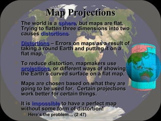 MMaapp PPrroojjeeccttiioonnss 
 TThhee wwoorrlldd iiss aa sspphheerree,, bbuutt mmaappss aarree ffllaatt.. 
TTrryyiinngg ttoo ffllaatttteenn tthhrreeee ddiimmeennssiioonnss iinnttoo ttwwoo 
ccaauusseess ddiissttoorrttiioonnss.. 
 DDiissttoorrttiioonnss –– EErrrroorrss oonn mmaappss aass aa rreessuulltt ooff 
ttaakkiinngg aa rroouunndd EEaarrtthh aanndd ppuuttttiinngg iitt oonn aa 
ffllaatt mmaapp.. 
 TToo rreedduuccee ddiissttoorrttiioonn,, mmaappmmaakkeerrss uussee 
pprroojjeeccttiioonnss,, oorr ddiiffffeerreenntt wwaayyss ooff sshhoowwiinngg 
tthhee EEaarrtthh’’ss ccuurrvveedd ssuurrffaaccee oonn aa ffllaatt mmaapp.. 
 MMaappss aarree cchhoosseenn bbaasseedd oonn wwhhaatt tthheeyy aarree 
ggooiinngg ttoo bbee uusseedd ffoorr.. CCeerrttaaiinn pprroojjeeccttiioonnss 
wwoorrkk bbeetttteerr ffoorr cceerrttaaiinn tthhiinnggss.. 
 IItt iiss iimmppoossssiibbllee ttoo hhaavvee aa ppeerrffeecctt mmaapp 
wwiitthhoouutt ssoommee ffoorrmm ooff ddiissttoorrttiioonn!! 
HHeerree’’ss tthhee pprroobblleemm…… ((22::4477)) 
 