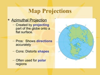 Map Projections 
 Azimuthal Projection 
– Created by projecting 
part of the globe onto a 
flat surface. 
– Pros: Shows directions 
accurately 
– Cons: Distorts shapes 
– Often used for polar 
regions 
 