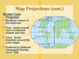 Map Projections (cont.) 
Winkel-Tripel 
Projection 
 Modified version of 
the Robinson 
 Pros: Good overall 
view of continent 
shapes and size 
 Cons: Some 
distortion around the 
outer edges 
 Preferred by National 
Geographic Society 
since 1998. 
 
