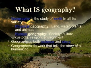 What IS geography? 
 GGeeooggrraapphhyy is the study of eeaarrtthh in all its 
variety 
– PPhhyyssiiccaall geography: Land, water, plants, 
and animals 
– HHuummaann geography: Society, culture, 
customs, religion, environment 
 Geography is both sscciieennccee and ssttoorryy. 
 Geographers do work that tells the story of all 
humankind! 
 Let the Adventure Begin! (4:00) 
 