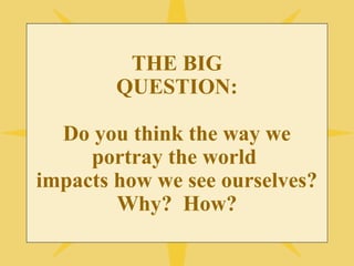 THE BIG 
QUESTION: 
Do you think the way we 
portray the world 
impacts how we see ourselves? 
Why? How? 
 
