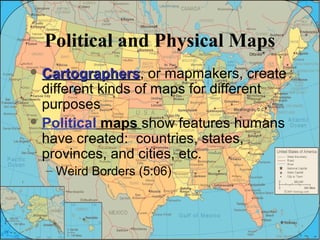 Political and Physical Maps 
CCaarrttooggrraapphheerrss, or mapmakers, create 
different kinds of maps for different 
purposes 
Political maps show features humans 
have created: countries, states, 
provinces, and cities, etc. 
– Weird Borders (5:06) 
 