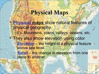 Physical Maps 
Physical maps show natural features of 
physical geography 
– Ex. Mountains, plains, valleys, oceans, etc. 
They also show elevation using color 
– Elevation – the height of a physical feature 
above sea level 
– Relief – the change in elevation from one 
place to another 
 