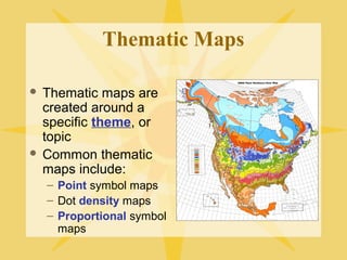 Thematic Maps 
 Thematic maps are 
created around a 
specific theme, or 
topic 
 Common thematic 
maps include: 
– Point symbol maps 
– Dot density maps 
– Proportional symbol 
maps 
 
