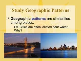 Study Geographic Patterns 
Geographic patterns are similarities 
among places. 
– Ex. Cities are often located near water. 
Why? 
 