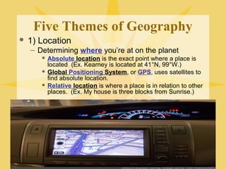 Five Themes of Geography 
 1) Location 
– Determining where you’re at on the planet 
 Absolute location is the exact point where a place is 
located (Ex. Kearney is located at 41°N, 99°W.) 
 Global Positioning System, or GPS, uses satellites to 
find absolute location. 
 Relative location is where a place is in relation to other 
places. (Ex. My house is three blocks from Sunrise.) 
 