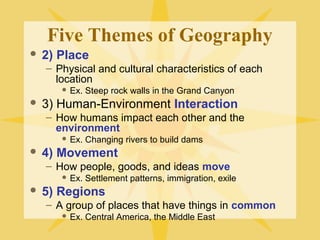 Five Themes of Geography 
 2) Place 
– Physical and cultural characteristics of each 
location 
 Ex. Steep rock walls in the Grand Canyon 
 3) Human-Environment Interaction 
– How humans impact each other and the 
environment 
 Ex. Changing rivers to build dams 
 4) Movement 
– How people, goods, and ideas move 
 Ex. Settlement patterns, immigration, exile 
 5) Regions 
– A group of places that have things in common 
 Ex. Central America, the Middle East 
 