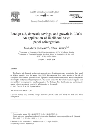 Economic Modelling 22 (2005) 616 – 627
                                                                           www.elsevier.com/locate/econbase




Foreign aid, domestic savings, and growth in LDCs:
        An application of likelihood-based
                panel cointegration
                      Manuchehr Irandousta,T, Johan Ericssonb,1
               a                                              ¨                  ¨
                Department of Economics (ESI), University of Orebro, SE-701 82, Orebro, Sweden
           b
               Department of Economics Statistics, Stockholm School of Economics, P.O. Box 6501,
                                        SE-113 83 Stockholm, Sweden
                                           Accepted 17 March 2004




Abstract

    The foreign aid, domestic saving, and economic growth relationships are investigated for a panel
of African countries over the period 1965–2000. The departure from earlier studies of the role of
foreign aid on economic growth is in the asymptotic theory of likelihood-based panel cointegration
allowing for multiple cointegrating vectors. The results reveal that the variables contain a panel unit
root and they cointegrate in a panel perspective. The findings show that foreign aid and domestic
saving enhance economic growth for all countries in the sample.
D 2005 Elsevier B.V. All rights reserved.

JEL classification: F35; C32; 011

Keywords: Foreign aid; Domestic savings; Economic growth; Rank tests; Panel unit root tests; Panel
cointegration




 T Corresponding author. Tel.: +46 19 30 33 98; fax: +46 19 33 25 46.
   E-mail addresses: manuchehr.irandoust@esi.oru.se (M. Irandoust)8 johan.ericsson@hhs.se (J. Ericsson).
 1
   Tel.: +46 8 73 69 247; fax: +46 8 34 81 61.

0264-9993/$ - see front matter D 2005 Elsevier B.V. All rights reserved.
doi:10.1016/j.econmod.2004.03.004
 