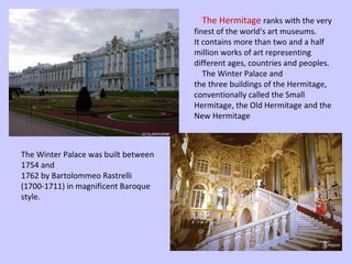 The Hermitage  ranks with the very finest of the world's art museums.  It contains more than two and a half million works of art representing  different ages, countries and peoples.    The Winter Palace and  the three buildings of the Hermitage, conventionally called the Small  Hermitage, the Old Hermitage and the New Hermitage The Winter Palace was built between 1754 and  1762 by Bartolommeo Rastrelli (1700-1711) in magnificent Baroque  style. 