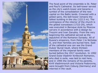 The focal point of the ensemble is St. Peter and Paul's Cathedral. Its bell-tower served as the city's watch-tower and became a symbol of the consolidation of the new capital on the Baltic lands. Crowned with a gilded spire, the bell-tower remains the tallest building in the city (122.5 m). The centrepiece of the interior of the church is the gilded iconostasis (1722-29), which was executed in Baroque style by Moscow carvers in accordance with a design by Trezzini and Ivan Zarudny. From the very beginning the cathedral served as the sepulchre of the Romanov Dynasty. All of Russia's emperors, from Peter I to Nicholas II, and their families are buried here. East of the cathedral one can see the Grand Dukes' Burial Vault, where thirteen members of the imperial family were buried before the 1917 revolution. In 1992 Grand Duke Vladimir Kirillovich Romanov, who died in exile, was laid to rest here, and in 1995 the remains of his parents, Kirill Vladimirovich and Victoria Fedorovna, were brought from Coburg (Germany) and interred in the vault. 