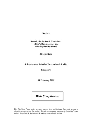 No. 149


                      Security in the South China Sea:
                        China’s Balancing Act and
                          New Regional Dynamics


                                 Li Mingjiang



             S. Rajaratnam School of International Studies

                                   Singapore



                              11 February 2008




                            With Compliments



This Working Paper series presents papers in a preliminary form and serves to
stimulate comment and discussion. The views expressed are entirely the author’s own
and not that of the S. Rajaratnam School of International Studies
 