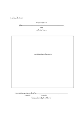 6. รูปแบบหนาปกนอก

                                                                รายงานการคนควา
                เรื่อง...........................................................................................................................
                                                                           เสนอ
                                                                ครูเทียนชัย ไชยโชค




                                                         รูปภาพที่เกี่ยวของกับเนื้อหาของงาน




       รายงานนี้เปนสวนหนึ่งของการศึกษาวิชา............................................................................................
                        ภาคเรียนที่...............................ปการศึกษา..................................
                                       โรงเรียนนวมินทราชินูทิศ สตรีวิทยา ๒
 