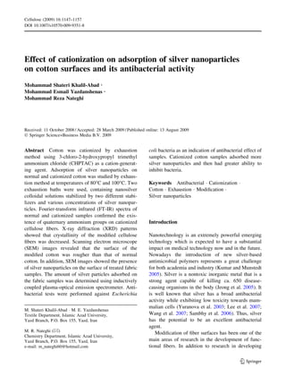Cellulose (2009) 16:1147–1157
DOI 10.1007/s10570-009-9351-8




Effect of cationization on adsorption of silver nanoparticles
on cotton surfaces and its antibacterial activity
Mohammad Shateri Khalil-Abad Æ
Mohammad Esmail Yazdanshenas Æ
Mohammad Reza Nateghi




Received: 11 October 2008 / Accepted: 28 March 2009 / Published online: 13 August 2009
Ó Springer Science+Business Media B.V. 2009


Abstract Cotton was cationized by exhaustion                     coli bacteria as an indication of antibacterial effect of
method using 3-chloro-2-hydroxypropyl trimethyl                  samples. Cationized cotton samples adsorbed more
ammonium chloride (CHPTAC) as a cation-generat-                  silver nanoparticles and then had greater ability to
ing agent. Adsorption of silver nanoparticles on                 inhibit bacteria.
normal and cationized cotton was studied by exhaus-
tion method at temperatures of 80°C and 100°C. Two               Keywords Antibacterial Á Cationization Á
exhaustion baths were used, containing nanosilver                Cotton Á Exhaustion Á Modiﬁcation Á
colloidal solutions stabilized by two different stabi-           Silver nanoparticles
lizers and various concentrations of silver nanopar-
ticles. Fourier-transform infrared (FT-IR) spectra of
normal and cationized samples conﬁrmed the exis-
tence of quaternary ammonium groups on cationized                Introduction
cellulose ﬁbers. X-ray diffraction (XRD) patterns
showed that crystallinity of the modiﬁed cellulose               Nanotechnology is an extremely powerful emerging
ﬁbers was decreased. Scanning electron microscope                technology which is expected to have a substantial
(SEM) images revealed that the surface of the                    impact on medical technology now and in the future.
modiﬁed cotton was rougher than that of normal                   Nowadays the introduction of new silver-based
cotton. In addition, SEM images showed the presence              antimicrobial polymers represents a great challenge
of silver nanoparticles on the surface of treated fabric         for both academia and industry (Kumar and Munstedt
samples. The amount of silver particles adsorbed on              2005). Silver is a nontoxic inorganic metal that is a
the fabric samples was determined using inductively              strong agent capable of killing ca. 650 disease-
coupled plasma-optical emission spectrometer. Anti-              causing organisms in the body (Jeong et al. 2005). It
bacterial tests were performed against Escherichia               is well known that silver has a broad antibacterial
                                                                 activity while exhibiting low toxicity towards mam-
                                                                 malian cells (Yuranova et al. 2003; Lee et al. 2007;
M. Shateri Khalil-Abad Á M. E. Yazdanshenas
Textile Department, Islamic Azad University,                     Wang et al. 2007; Sambhy et al. 2006). Thus, silver
Yazd Branch, P.O. Box 155, Yazd, Iran                            has the potential to be an excellent antibacterial
                                                                 agent.
M. R. Nateghi (&)
                                                                    Modiﬁcation of ﬁber surfaces has been one of the
Chemistry Department, Islamic Azad University,
Yazd Branch, P.O. Box 155, Yazd, Iran                            main areas of research in the development of func-
e-mail: m_nateghi60@hotmail.com                                  tional ﬁbers. In addition to research in developing

                                                                                                               123
 