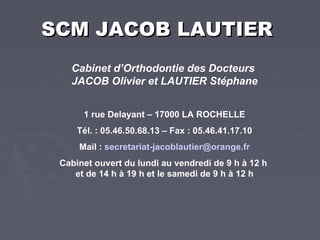 SCM JACOB LAUTIER   Cabinet d’Orthodontie des Docteurs  JACOB Olivier et LAUTIER Stéphane 1 rue Delayant – 17000 LA ROCHELLE Tél. : 05.46.50.68.13 – Fax : 05.46.41.17.10 Mail :  secretariat-jacoblautier @ orange.fr Cabinet ouvert du lundi au vendredi de 9 h à 12 h  et de 14 h à 19 h et le samedi de 9 h à 12 h 