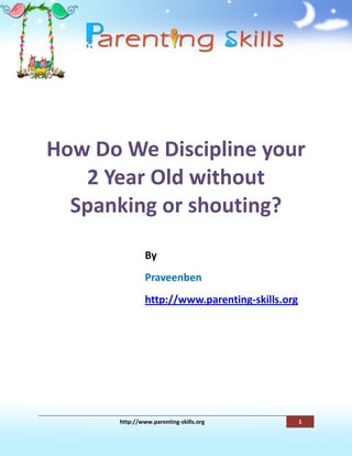 How Do We Discipline your
   2 Year Old without
  Spanking or shouting?

                By
                Praveenben
                http://www.parenting-skills.org




       http://www.parenting-skills.org            1
 