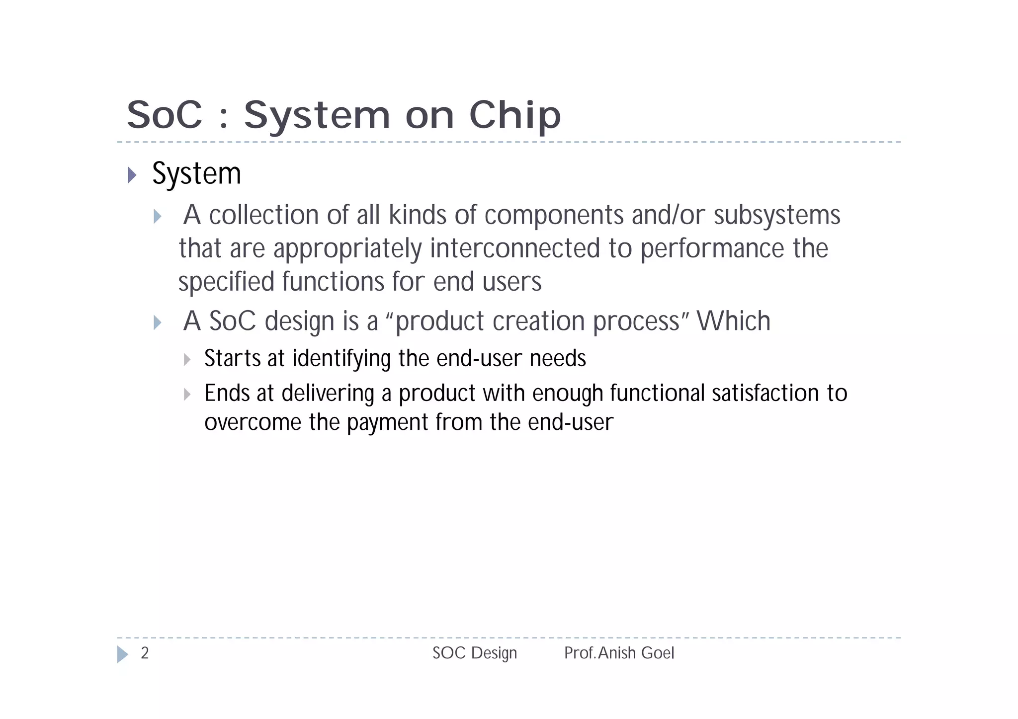 SoC : System on Chip
       System
            A collection of all kinds of components and/or subsystems
            that are appropriately interconnected to performance the
            specified functions for end users
            A SoC design is a “product creation process” Which
               Starts at identifying the end-user needs
               Ends at delivering a product with enough functional satisfaction to
                overcome the payment from the end-user




    2                                  SOC Design    Prof. Anish Goel
 