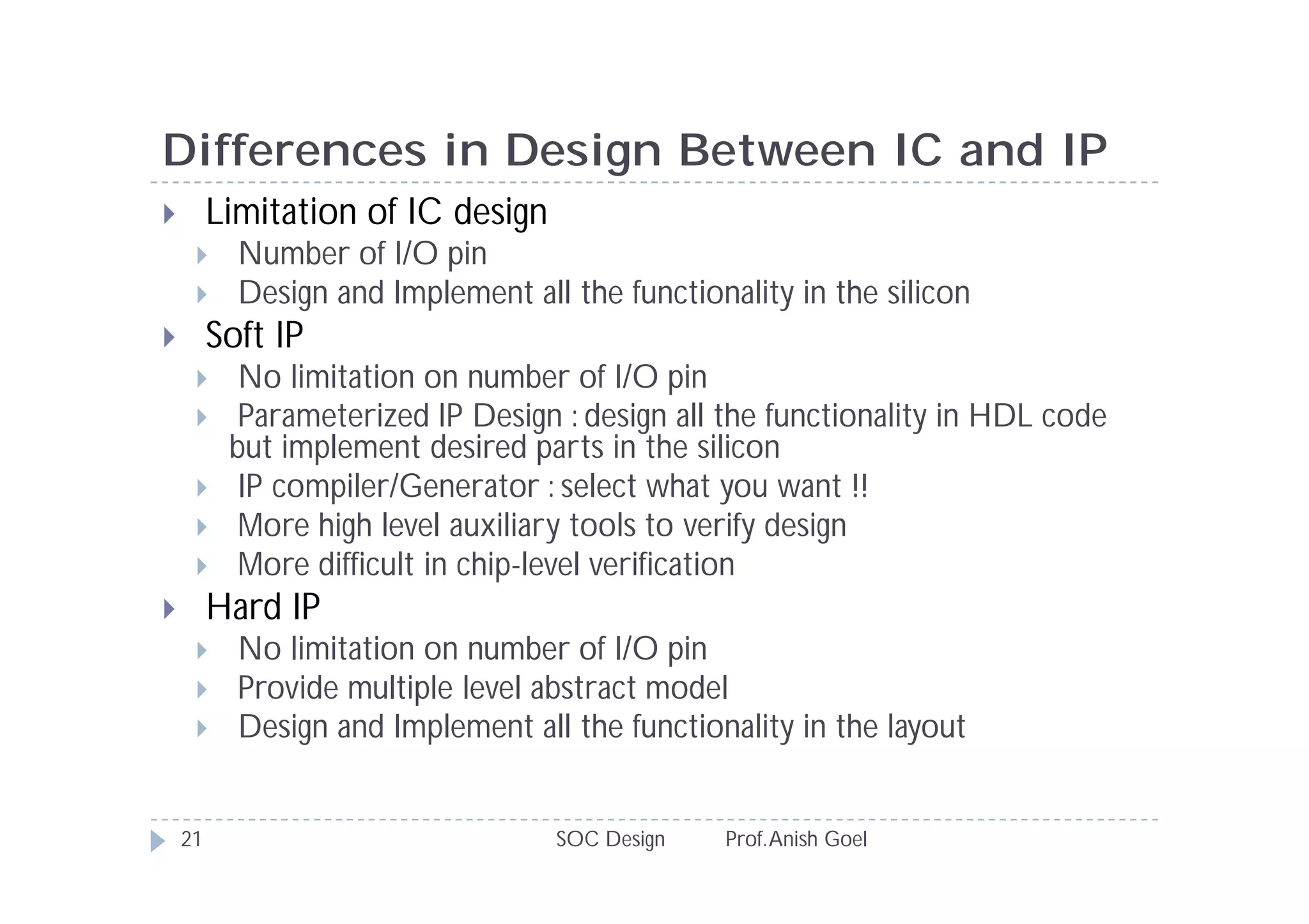 Differences in Design Between IC and IP
        Limitation of IC design
          Number of I/O pin
          Design and Implement all the functionality in the silicon
        Soft IP
          No limitation on number of I/O pin
          Parameterized IP Design : design all the functionality in HDL code
          but implement desired parts in the silicon
          IP compiler/Generator : select what you want !!
          More high level auxiliary tools to verify design
          More difficult in chip-level verification
        Hard IP
          No limitation on number of I/O pin
          Provide multiple level abstract model
          Design and Implement all the functionality in the layout


    21                             SOC Design   Prof. Anish Goel
 