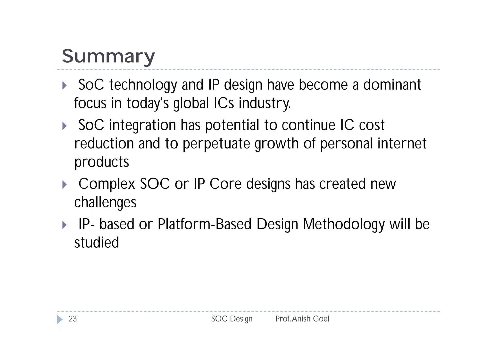 Summary
     SoC technology and IP design have become a dominant
     focus in today's global ICs industry.
     SoC integration has potential to continue IC cost
     reduction and to perpetuate growth of personal internet
     products
     Complex SOC or IP Core designs has created new
     challenges
     IP- based or Platform-Based Design Methodology will be
     studied



    23                    SOC Design   Prof. Anish Goel
 