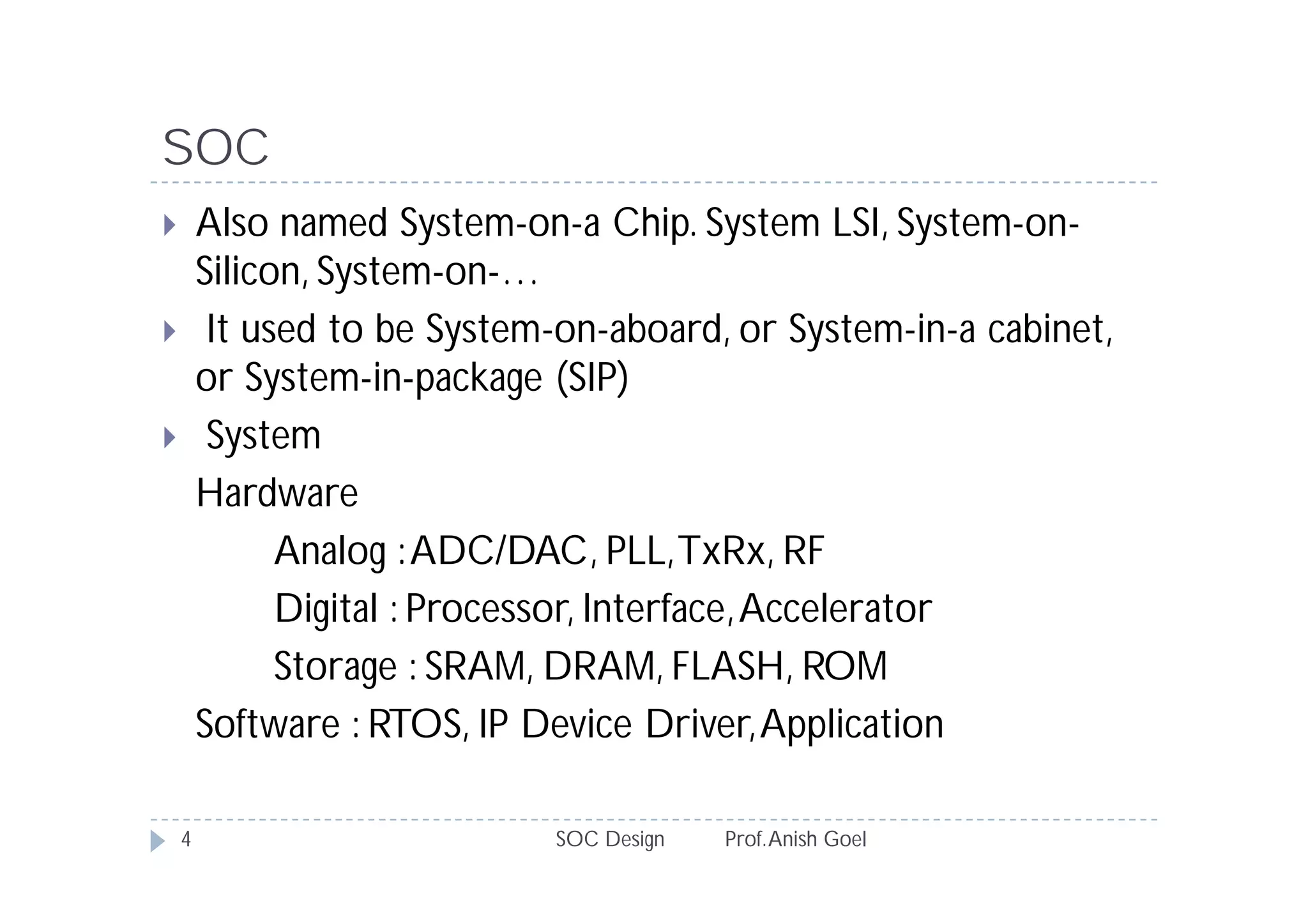 SOC
       Also named System-on-a Chip. System LSI, System-on-
        Silicon, System-on-…
        It used to be System-on-aboard, or System-in-a cabinet,
        or System-in-package (SIP)
        System
        Hardware
              Analog : ADC/DAC, PLL, TxRx, RF
              Digital : Processor, Interface, Accelerator
              Storage : SRAM, DRAM, FLASH, ROM
        Software : RTOS, IP Device Driver, Application

    4                        SOC Design   Prof. Anish Goel
 