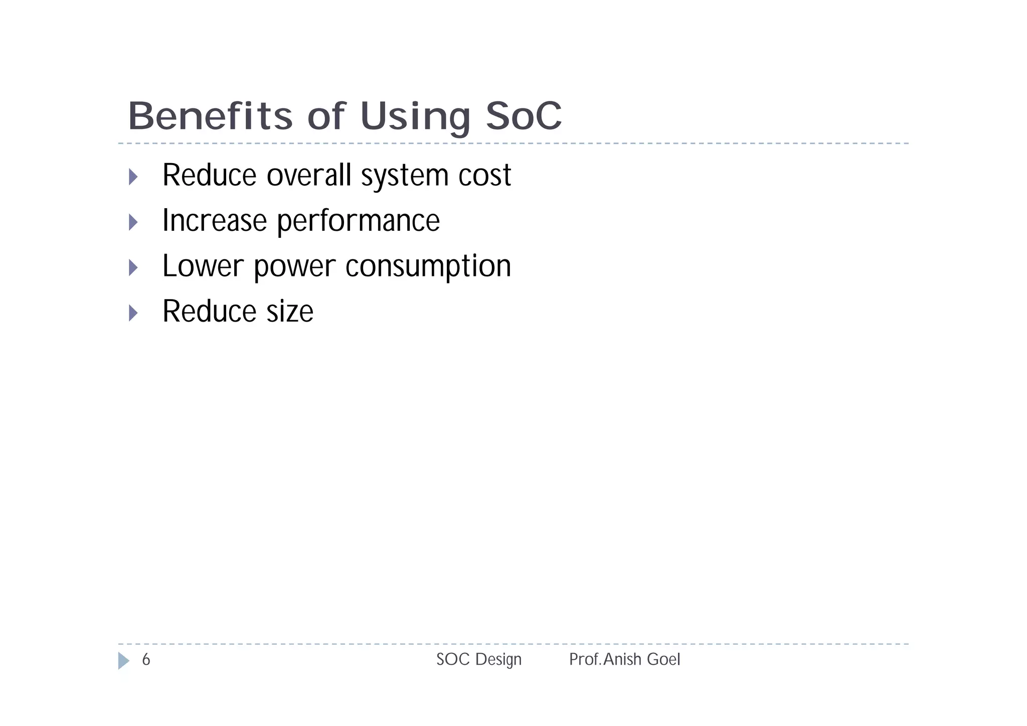 Benefits of Using SoC
       Reduce overall system cost
       Increase performance
       Lower power consumption
       Reduce size




    6                       SOC Design   Prof. Anish Goel
 