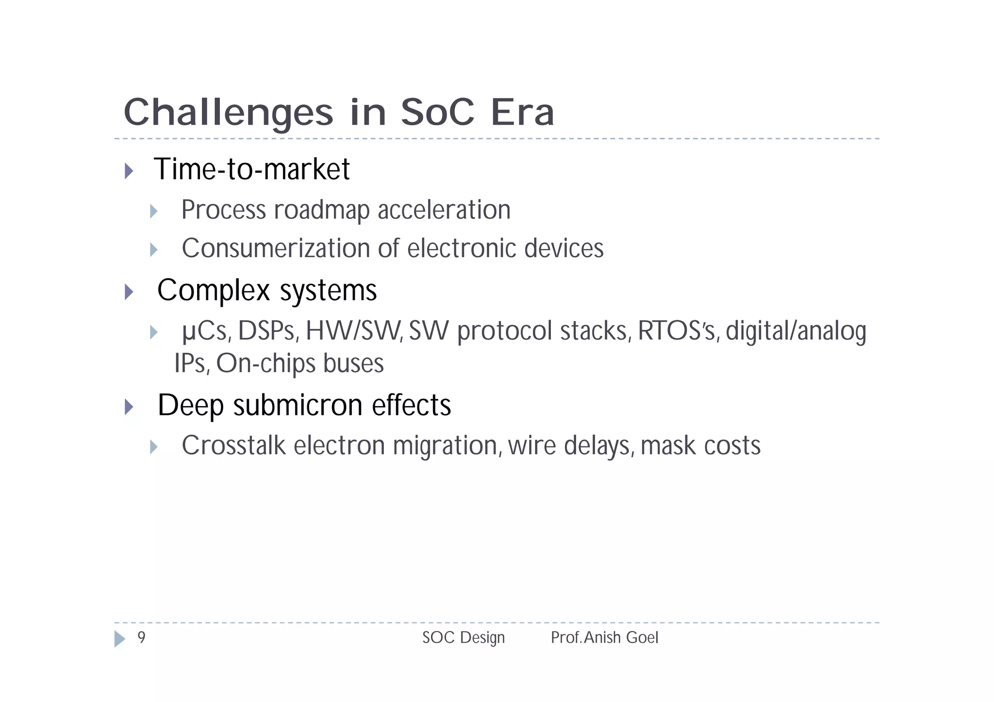 Challenges in SoC Era
       Time-to-market
           Process roadmap acceleration
           Consumerization of electronic devices
       Complex systems
            µCs, DSPs, HW/SW, SW protocol stacks, RTOS’s, digital/analog
            IPs, On-chips buses
       Deep submicron effects
           Crosstalk electron migration, wire delays, mask costs




    9                             SOC Design   Prof. Anish Goel
 