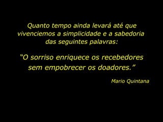 Quanto tempo ainda levará até que vivenciemos a simplicidade e a sabedoria  das seguintes palavras: “ O sorriso enriquece os recebedores Mario Quintana sem empobrecer os doadores.” 