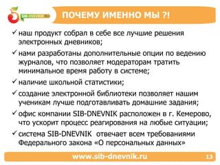 наш продукт собрал в себе все лучшие решения электронных дневников; нами разработаны дополнительные опции по ведению журналов, что позволяет модераторам тратить минимальное время работу в системе; наличие школьной статистики;  создание электронной библиотеки позволяет нашим ученикам лучше подготавливать домашние задания; офис компании  SIB - DNEVNIK  расположен в г. Кемерово, что ускорит процесс реагирования на любые ситуации; система  SIB - DNEVNIK  отвечает всем требованиями Федерального закона «О персональных данных» ПОЧЕМУ ИМЕННО МЫ  ?! www.sib-dnevnik.ru 13 