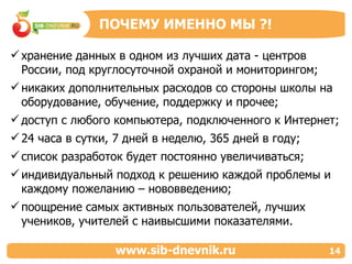 хранение данных в одном из лучших дата - центров России, под круглосуточной охраной и мониторингом; никаких дополнительных расходов со стороны школы на оборудование, обучение, поддержку и прочее; доступ с любого компьютера, подключенного к Интернет; 24 часа в сутки, 7 дней в неделю, 365 дней в году; список разработок будет постоянно увеличиваться; индивидуальный подход к решению каждой проблемы и каждому пожеланию – нововведению;  поощрение самых активных пользователей, лучших учеников, учителей с наивысшими показателями. ПОЧЕМУ ИМЕННО МЫ  ?! www.sib-dnevnik.ru 14 