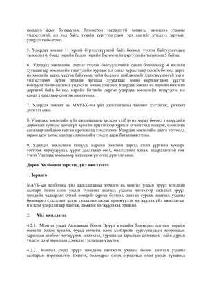 шударга ѐсыг бэхжүүлэх, боловсрол тасралтгүй хөгжих, шинжлэх ухааны
үндэслэлтэй, ил тод байх, тухайн сургуулиудын эрх ашгийг хүндлэх зарчмыг
удирдлага болгоно.

5. Удирдах зөвлөл 11 хүний бүрэлдэхүүнтэй байх бөгөөд үүсгэн байгуулагчдын
төлөөлөл 6, бусад төрийн болон төрийн бус өмчийн сургуулийн төлөөлөл 5 байна.

6. Удирдах зөвлөлийн даргыг үүсгэн байгуулагчийн санал болгосноор 4 жилийн
хугацаагаар зөвлөлийн гишүүдийн хурлаас ил санал хураалтаар сонгох бөгөөд дарга
нь хуулийн заалт, үүсгэн байгуулагчийн бодлого шийдвэрийг хэрэгжүүлээгүй зэрэг
үндэслэлээр бүрэн эрхийн хугацаа дуусахаас өмнө өөрчлөгдвөл үүсгэн
байгуулагчийн саналыг үндэслэн нөхөн сонгоно. Удирдах зөвлөл нь нарийн бичгийн
даргатай байх бөгөөд нарийн бичгийн даргыг удирдах зөвлөлийн гишүүдээс ил
санал хураалтаар сонгож ажилуулна.

7. Удирдах зөвлөл нь МАУБХ-ны үйл ажиллагааны тайланг хэлэлцэж, үнэлэлт
дүгнэлт өгнө.

8. Удирдах зөвлөлийн үйл ажиллагааны үндсэн хэлбэр нь хурал бөгөөд гишүүдийн
дөрөвний гурваас доошгүй хувийн ирцтэйгээр хурлыг хүчинтэйд тооцож, олонхийн
саналаар шийдвэр гарган протоколд тэмдэглэнэ. Удирдах зөвлөлийн дарга тогтоолд
гарын үсэг зурж, удирдах зөвлөлийн тэмдэг дарж баталгаажуулна.

9. Удирдах зөвлөлийн гишүүд, нарийн бичгийн даргад ажил үүргийн хуваарь
тогтоож хариуцуулах, үүрэг даалгавар өгөх, биелэлтийг хянах, шаардлагатай гэж
үзвэл Удирдах зөвлөлөөр хэлэлцэж үнэлэлт дүгнэлт өгнө.

Дөрөв. Холбооны зорилго, үйл ажиллагаа

1. Зорилго

МАУБ-ын холбооны үйл ажиллагааны зорилго нь монгол улсын эрүүл мэндийн
салбарт болон олон улсын түвшинд анагаах ухааны чиглэлээр ажиллах эрүүл
мэндийн чадварлаг хүний нөөцийг сурган бэлтгэх, давтан сургах, анагаах ухааны
боловсрол судлалын эрдэм судлалын ажлыг өргөжүүлэн хөгжүүлэх үйл ажиллагааг
нэгдсэн удирдлагаар хангаж, дэмжин хөгжүүлэхэд оршино.

2.   Үйл ажиллагаа

4.2.1. Монгол улсад Анагаахын болон Эрүүл мэндийн боловсрол олгодог төрийн
өмчийн болон хувийн, бусад өмчийн олон хэлбэрийн сургуулиудын хоорондын
харилцаа холбоог хөгжүүлэх, мэдээлэл, туршлагаа харилцан солилцох, сайн дурын
үндсэн дээр харилцан дэмжлэг туслалцаа үзүүлэх

4.2.2. Монгол улсад эрүүл мэндийн шинжлэх ухааны болон анагаах ухааны
салбарын мэргэжилтэн бэлтгэх, боловсрол олгох сургалтыг олон улсын түвшинд
 
