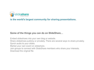 is the world's largest community for sharing presentations.Some of the things you can do on SlideShare…Embed slideshows into your own blog or website.Share slideshows publicly or privately. There are several ways to share privately.Synch audio to your slides.Market your own event on slideshare.Join groups to connect with SlideShare members who share your interests.Download the original file