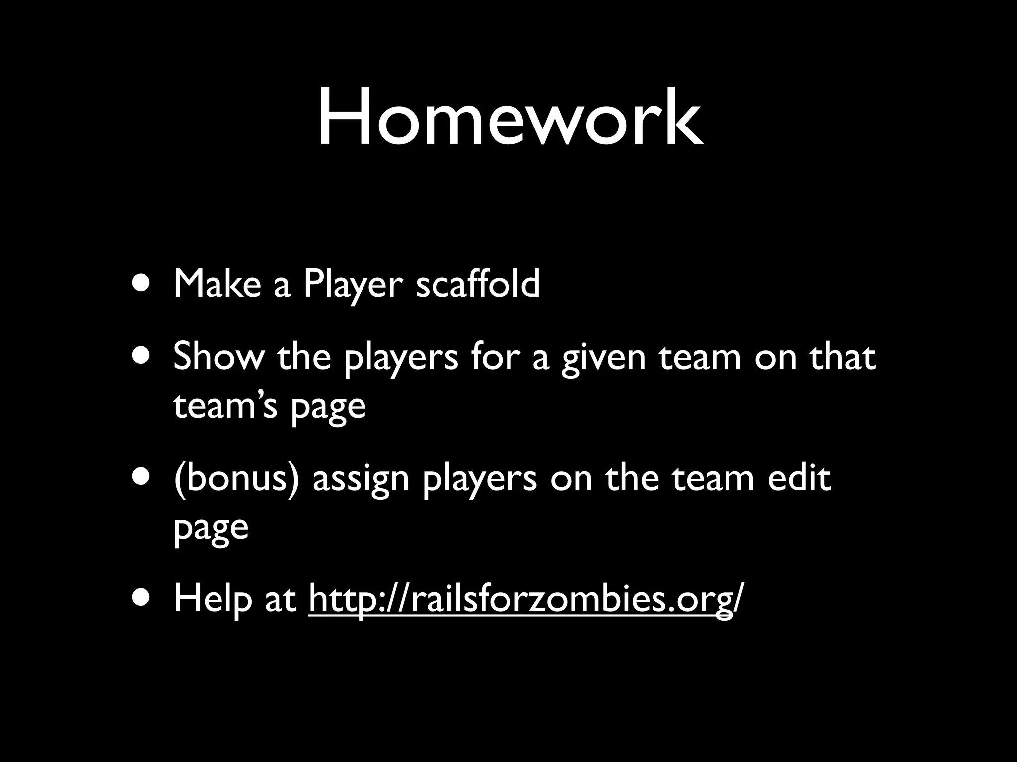 Homework
• Make a Player scaffold
• Show the players for a given team on that
  team’s page
• (bonus) assign players on the team edit
  page
• Help at http://railsforzombies.org/
 