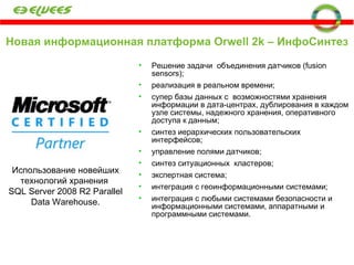 Новая информационная платформа  Orwell 2k  – ИнфоСинтез Решение задачи  объединения датчиков (fusion sensors); реализация в реальном времени; супер базы данных с  возможностями хранения информации в дата-центрах, дублирования в каждом узле системы, надежного хранения, оперативного доступа к данным; синтез иерархических пользовательских интерфейсов; управление полями датчиков; синтез ситуационных  кластеров; экспертная система; интеграция с геоинформационными системами; интеграция с любыми системами безопасности и информационными системами, аппаратными и программными системами. Использование новейших технологий хранения   SQL Server 2008 R2 Parallel Data Warehouse. 