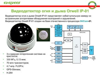 Видеодетектор огня и дыма  Orwell IP-01 Видеодетектор огня и дыма Orwell IP-01 представляет собой купольную камеру со встроенными алгоритмами обнаружения возгораний и задымлений.  Видеодетектор  Orwell IP -01 создан на базе отечественного процессора  N VCom -01 . 3-х ядерная гетерогенная система на   кристалле; 330 МГц, 0,13 мкм; 70 млн транзисторов; 4,7 млр.  FLOP/s ; GPS-Glonass ; H.264 