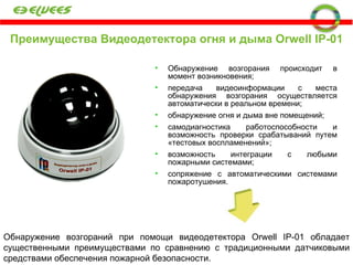 Преимущества Видеодетектора огня и дыма  Orwell IP-01 Обнаружение возгорания происходит в момент возникновения; передача видеоинформации с места обнаружения возгорания осуществляется автоматически в реальном времени;  обнаружение огня и дыма вне помещений;  самодиагностика работоспособности и возможность проверки срабатываний путем «тестовых воспламенений»;  возможность интеграции с любыми пожарными системами; сопряжение с автоматическими системами пожаротушения.  Обнаружение возгораний при помощи видеодетектора Orwell IP-01 обладает существенными преимуществами по сравнению с традиционными датчиковыми средствами обеспечения пожарной безопасности. 