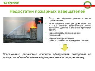 Недостатки пожарных извещателей Отсутствие видеоинформации с места срабатывания; детектируемые факторы (дым, огонь, газ и т.д.) должны естественным путем достигнуть датчика и для этого требуется время; невозможность применения вне помещений; невозможность проверки работоспособности в дежурном режиме. Современные датчиковые средства обнаружения возгораний не всегда способны обеспечить надежную противопожарную защиту. 