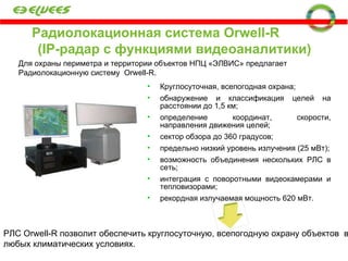 Радиолокационная система  Orwell-R   ( IP- радар с функциями видеоаналитики) Для охраны периметра и территории объектов НПЦ «ЭЛВИС» предлагает Радиолокационную систему  Orwell-R . Круглосуточная, всепогодная охрана; обнаружение и классификация целей на расстоянии до 1,5 км;  определение координат, скорости, направления движения целей;  сектор обзора до 360 градусов;  предельно низкий уровень излучения (25 мВт); возможность объединения нескольких РЛС в сеть; интеграция с поворотными видеокамерами и тепловизорами; рекордная излучаемая мощность 620 мВт . РЛС  Orwell-R  позволит обеспечить круглосуточную, всепогодную охрану объектов  в любых климатических условиях. 