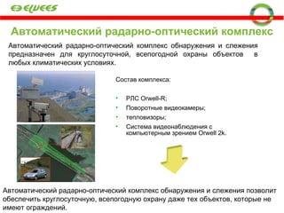 Автоматический радарно-оптический комплекс Состав комплекса: РЛС  Orwell-R ; Поворотные видеокамеры;  тепловизоры;  Система видеонаблюдения с компьютерным зрением  Orwell 2k . Автоматический радарно-оптический комплекс обнаружения и слежения   позволит обеспечить круглосуточную, всепогодную охрану даже тех объектов, которые не имеют ограждений. Автоматический радарно-оптический комплекс обнаружения и слежения предназначен для круглосуточной, всепогодной охраны объектов  в любых климатических условиях. 